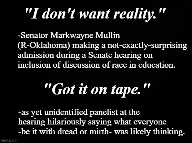 Freudian slip on line 4... | "I don't want reality."; -Senator Markwayne Mullin (R-Oklahoma) making a not-exactly-surprising admission during a Senate hearing on inclusion of discussion of race in education. "Got it on tape."; -as yet unidentified panelist at the hearing hilariously saying what everyone -be it with dread or mirth- was likely thinking. | image tagged in and then he said,truth,oops | made w/ Imgflip meme maker