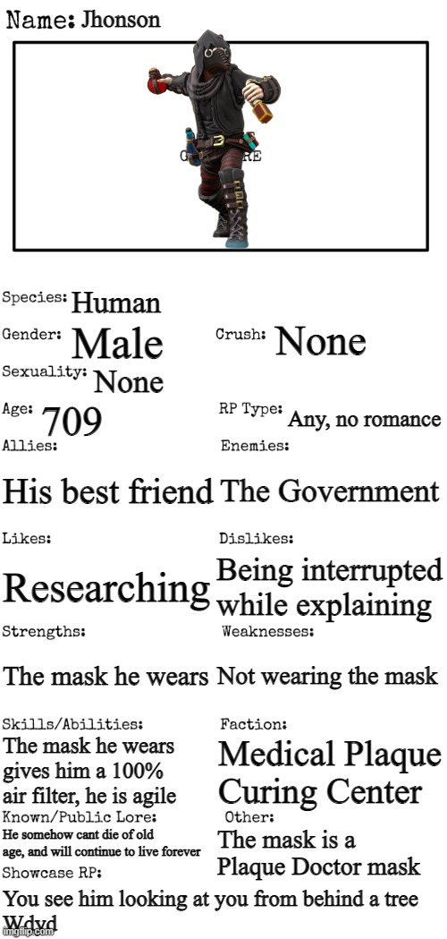 New OC showcase for RP stream | Jhonson; Human; None; Male; None; 709; Any, no romance; His best friend; The Government; Being interrupted while explaining; Researching; Not wearing the mask; The mask he wears; The mask he wears gives him a 100% air filter, he is agile; Medical Plaque Curing Center; He somehow cant die of old age, and will continue to live forever; The mask is a Plaque Doctor mask; You see him looking at you from behind a tree
Wdyd | image tagged in new oc showcase for rp stream | made w/ Imgflip meme maker