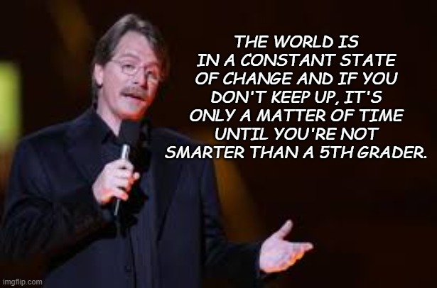 Fact. | THE WORLD IS IN A CONSTANT STATE OF CHANGE AND IF YOU DON'T KEEP UP, IT'S ONLY A MATTER OF TIME UNTIL YOU'RE NOT SMARTER THAN A 5TH GRADER. | image tagged in jeff foxworthy | made w/ Imgflip meme maker