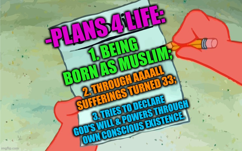 -Just this time. | -PLANS 4 LIFE:; 1. BEING BORN AS MUSLIM;; 2. THROUGH AAAALL SUFFERINGS TURNED 33;; 3. TRIES TO DECLARE GOD'S WILL & POWERS THROUGH OWN CONSCIOUS EXISTENCE. | image tagged in patrick to do list actually blank,god religion universe,ordinary muslim man,buddhism,buddy christ,thoughts and prayers | made w/ Imgflip meme maker