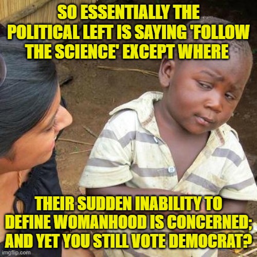 Just some 'food' for thought.  Think of all those intellectually 'starving' Democrats! | SO ESSENTIALLY THE POLITICAL LEFT IS SAYING 'FOLLOW THE SCIENCE' EXCEPT WHERE; THEIR SUDDEN INABILITY TO DEFINE WOMANHOOD IS CONCERNED; AND YET YOU STILL VOTE DEMOCRAT? | image tagged in third world skeptical kid | made w/ Imgflip meme maker