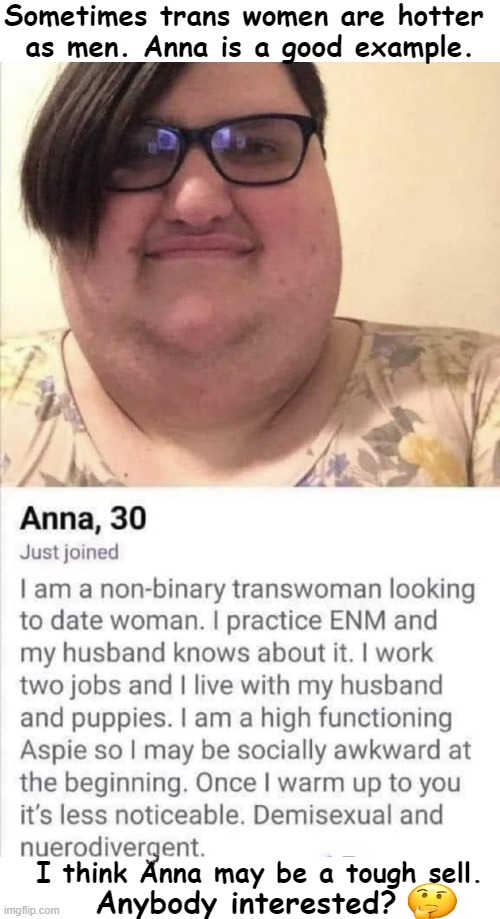 They say there is somebody for everybody. Anna may be the exception. | Sometimes trans women are hotter 
as men. Anna is a good example. I think Anna may be a tough sell. Anybody interested? | image tagged in politics,political humor,transgender,baggage,now that's a lot of damage,funny | made w/ Imgflip meme maker