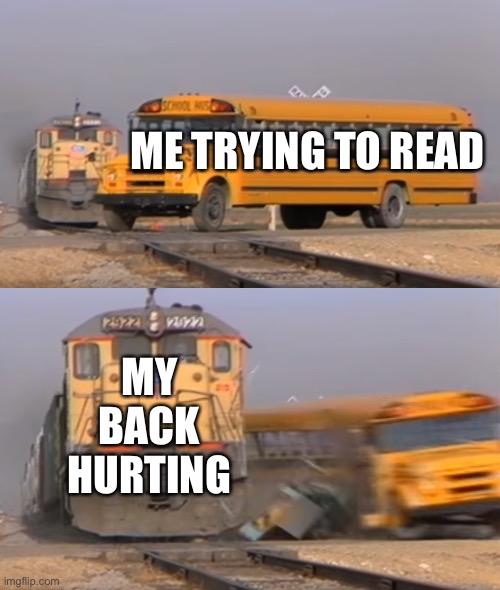 A train hitting a school bus | ME TRYING TO READ; MY BACK HURTING | image tagged in a train hitting a school bus | made w/ Imgflip meme maker