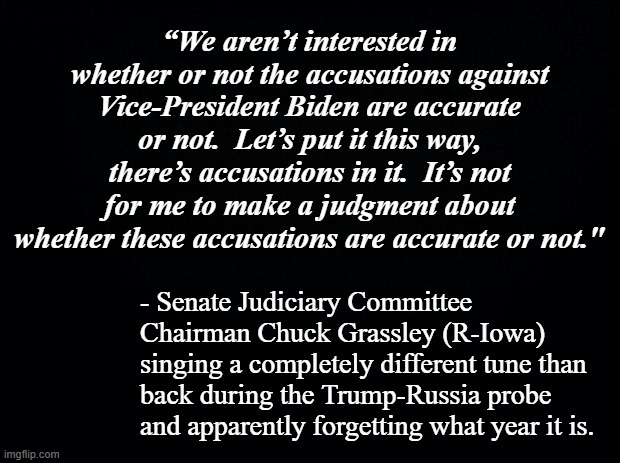 If your tune changes based on which political party is being investigated, you're a hypocrite. | “We aren’t interested in whether or not the accusations against Vice-President Biden are accurate or not.  Let’s put it this way, there’s accusations in it.  It’s not for me to make a judgment about whether these accusations are accurate or not."; - Senate Judiciary Committee Chairman Chuck Grassley (R-Iowa) singing a completely different tune than back during the Trump-Russia probe and apparently forgetting what year it is. | image tagged in black background,hypocrisy,gop hypocrite | made w/ Imgflip meme maker