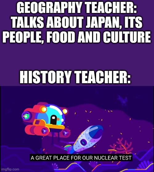History be like | GEOGRAPHY TEACHER: TALKS ABOUT JAPAN, ITS PEOPLE, FOOD AND CULTURE; HISTORY TEACHER: | image tagged in history memes,history,geography,atomic bomb,japan,historical meme | made w/ Imgflip meme maker
