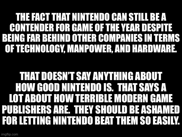 But good job Nintendo. | THE FACT THAT NINTENDO CAN STILL BE A
CONTENDER FOR GAME OF THE YEAR DESPITE
BEING FAR BEHIND OTHER COMPANIES IN TERMS
OF TECHNOLOGY, MANPOWER, AND HARDWARE. THAT DOESN’T SAY ANYTHING ABOUT
HOW GOOD NINTENDO IS.  THAT SAYS A
LOT ABOUT HOW TERRIBLE MODERN GAME PUBLISHERS ARE.  THEY SHOULD BE ASHAMED FOR LETTING NINTENDO BEAT THEM SO EASILY. | made w/ Imgflip meme maker