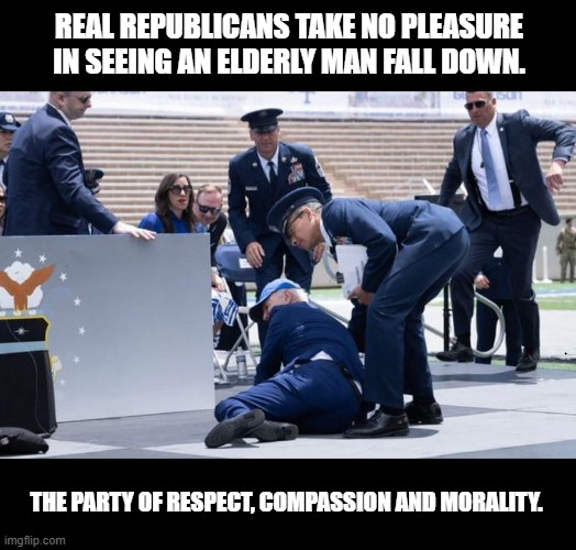 This Republican isn't laughing. | REAL REPUBLICANS TAKE NO PLEASURE IN SEEING AN ELDERLY MAN FALL DOWN. THE PARTY OF RESPECT, COMPASSION AND MORALITY. | image tagged in republicans,conservatives,moral values,potus,god bless america | made w/ Imgflip meme maker