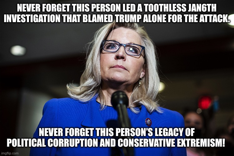 Liz Cheney | NEVER FORGET THIS PERSON LED A TOOTHLESS JAN6TH INVESTIGATION THAT BLAMED TRUMP ALONE FOR THE ATTACK. NEVER FORGET THIS PERSON’S LEGACY OF POLITICAL CORRUPTION AND CONSERVATIVE EXTREMISM! | image tagged in liz cheney | made w/ Imgflip meme maker