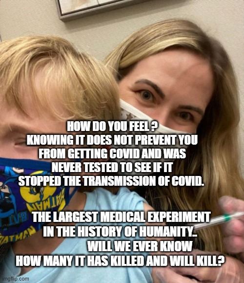 Woke Woman Gives Crying Child Covid Vaccine | HOW DO YOU FEEL ? KNOWING IT DOES NOT PREVENT YOU FROM GETTING COVID AND WAS NEVER TESTED TO SEE IF IT STOPPED THE TRANSMISSION OF COVID. THE LARGEST MEDICAL EXPERIMENT IN THE HISTORY OF HUMANITY..                  WILL WE EVER KNOW HOW MANY IT HAS KILLED AND WILL KILL? | image tagged in woke woman gives crying child covid vaccine | made w/ Imgflip meme maker