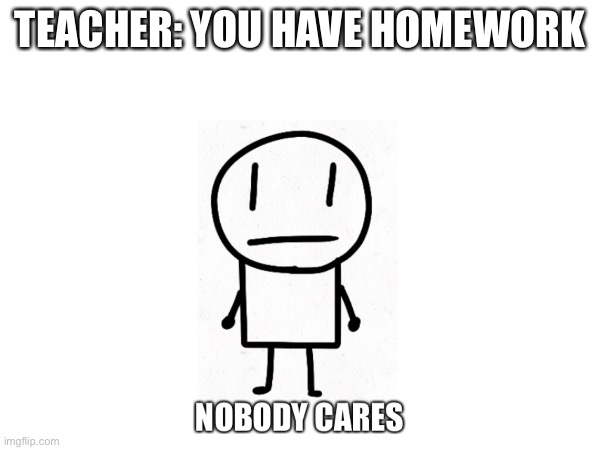 homework sucks | TEACHER: YOU HAVE HOMEWORK | image tagged in homework,teacher,students,nobody cares,arias | made w/ Imgflip meme maker