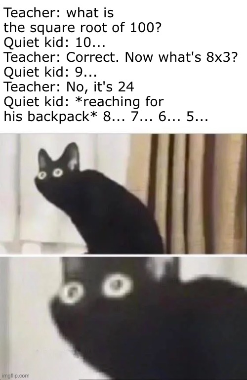 Oh crap... | Teacher: what is the square root of 100?
Quiet kid: 10...
Teacher: Correct. Now what's 8x3?
Quiet kid: 9...
Teacher: No, it's 24
Quiet kid: *reaching for his backpack* 8... 7... 6... 5... | image tagged in oh no black cat,quiet kid,dark humor,funny | made w/ Imgflip meme maker