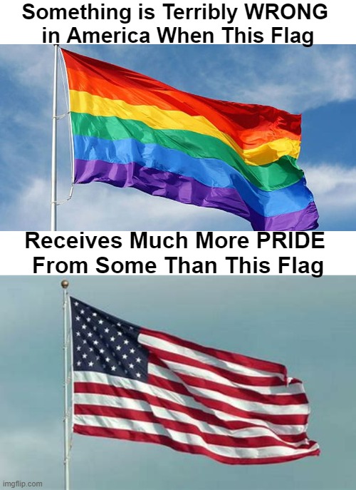 'PROUD AND GRATEFUL' to be an AMERICAN! I think Liberals have lost their way, their focus, & their priorities. | Something is Terribly WRONG 
in America When This Flag; Receives Much More PRIDE 
From Some Than This Flag | image tagged in politics,liberals vs conservatives,american flag,gay pride flag,pride,priorities | made w/ Imgflip meme maker