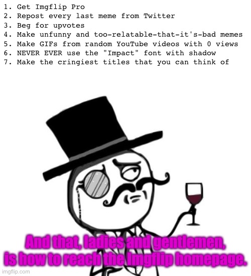 Like a Sir | 1. Get Imgflip Pro
2. Repost every last meme from Twitter
3. Beg for upvotes
4. Make unfunny and too-relatable-that-it's-bad memes
5. Make GIFs from random YouTube videos with 0 views
6. NEVER EVER use the "Impact" font with shadow
7. Make the cringiest titles that you can think of; And that, ladies and gentlemen, is how to reach the Imgflip homepage. | image tagged in like a sir | made w/ Imgflip meme maker