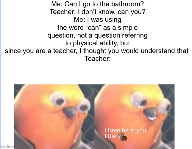 haha | Me: Can I go to the bathroom?
Teacher: I don’t know, can you?
Me: I was using the word “can” as a simple question, not a question referring to physical ability, but since you are a teacher, I thought you would understand that 
Teacher: | image tagged in listen here you little shit,funny memes,funny meme,too funny | made w/ Imgflip meme maker
