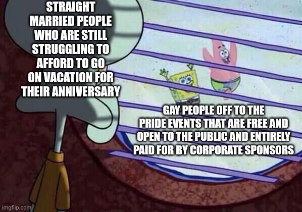 The gays are free to go their pride celebrations, we still struggle to afford our own | STRAIGHT MARRIED PEOPLE WHO ARE STILL STRUGGLING TO AFFORD TO GO ON VACATION FOR THEIR ANNIVERSARY; GAY PEOPLE OFF TO THE PRIDE EVENTS THAT ARE FREE AND OPEN TO THE PUBLIC AND ENTIRELY PAID FOR BY CORPORATE SPONSORS | image tagged in squidward window,lgbtq,pride month,gay pride | made w/ Imgflip meme maker