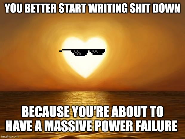 Love | YOU BETTER START WRITING SHIT DOWN; BECAUSE YOU'RE ABOUT TO HAVE A MASSIVE POWER FAILURE | image tagged in love | made w/ Imgflip meme maker