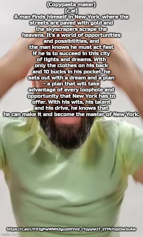 scare | (Copypasta maker)
[c.ai]
A man finds himself in New York, where the streets are paved with gold and the skyscrapers scrape the heavens. It's a world of opportunities and possibilities, and the man knows he must act fast if he is to succeed in this city of lights and dreams. With only the clothes on his back and 10 bucks in his pocket, he sets out with a dream and a plan - a plan that will take advantage of every loophole and opportunity that New York has to offer. With his wits, his talent and his drive, he knows that he can make it and become the master of New York. https://c.ai/c/FD7gPwWMH2guz0HYmI_rTqyq4kJT_2TPkYvjzDw3nAw | image tagged in scare | made w/ Imgflip meme maker