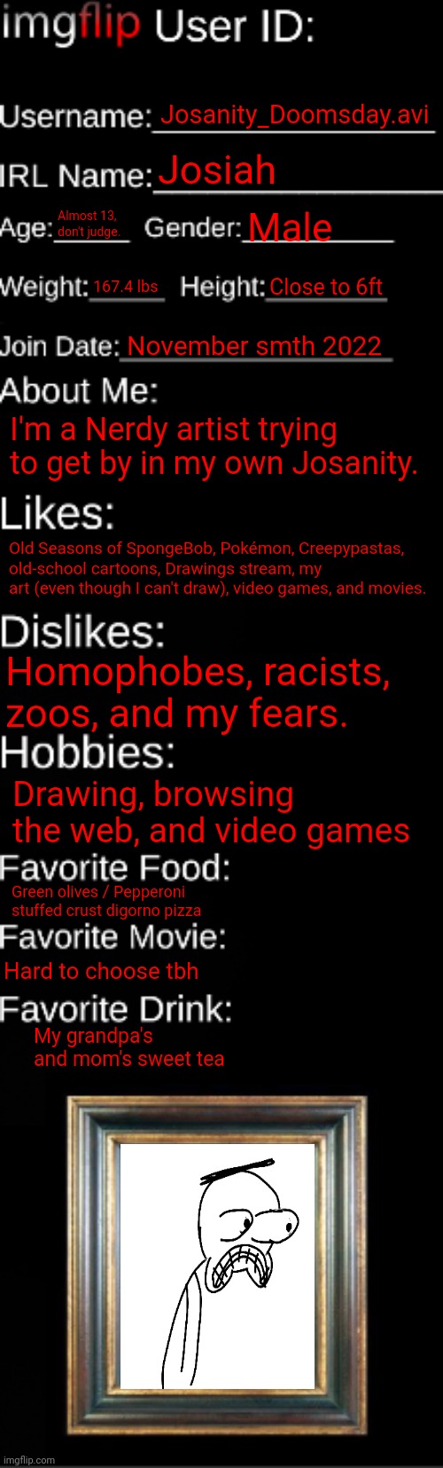 : ) | Josanity_Doomsday.avi; Josiah; Almost 13, don't judge. Male; 167.4 lbs; Close to 6ft; November smth 2022; I'm a Nerdy artist trying to get by in my own Josanity. Old Seasons of SpongeBob, Pokémon, Creepypastas, old-school cartoons, Drawings stream, my art (even though I can't draw), video games, and movies. Homophobes, racists, zoos, and my fears. Drawing, browsing the web, and video games; Green olives / Pepperoni stuffed crust digorno pizza; Hard to choose tbh; My grandpa's and mom's sweet tea | image tagged in also i mod drawings stream and potatoes island | made w/ Imgflip meme maker