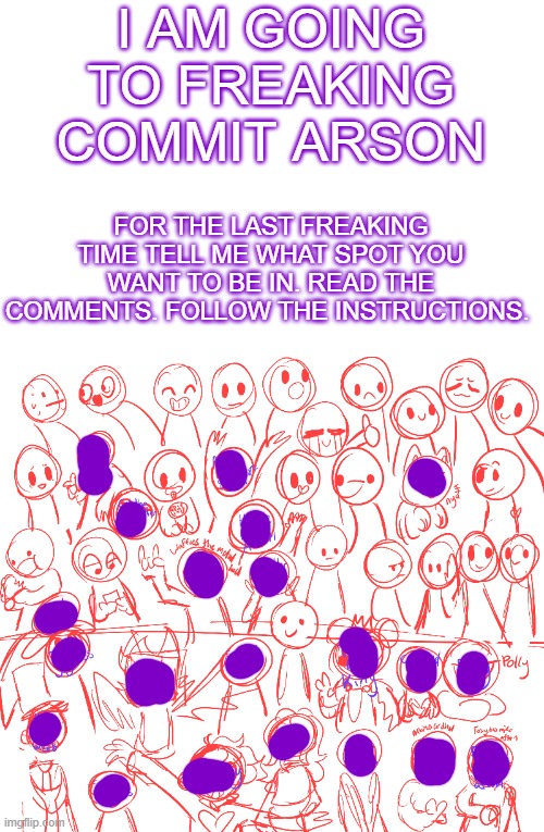 READ THE COMMENTS READ THE COMMENTS READ THE COMMENTS | I AM GOING TO FREAKING COMMIT ARSON; FOR THE LAST FREAKING TIME TELL ME WHAT SPOT YOU WANT TO BE IN. READ THE COMMENTS. FOLLOW THE INSTRUCTIONS. | image tagged in read the comments,my comment specifically,sort comments by oldest first and read my comment | made w/ Imgflip meme maker