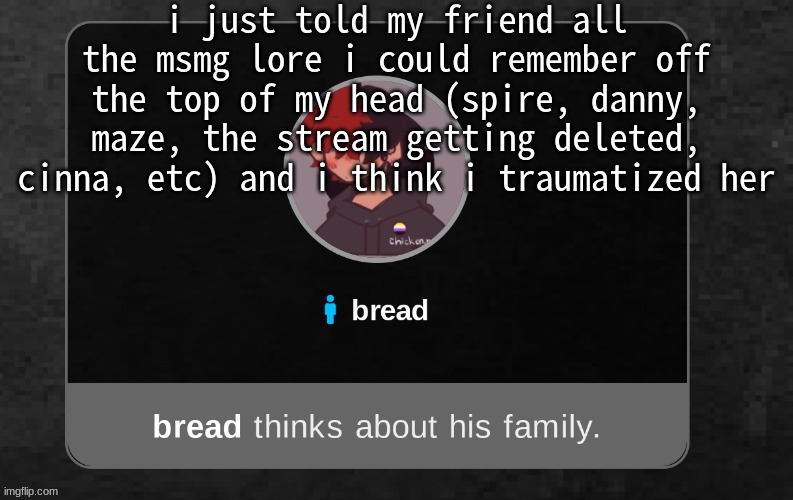 oh and i told her about the um paula and bryce thing | i just told my friend all the msmg lore i could remember off the top of my head (spire, danny, maze, the stream getting deleted, cinna, etc) and i think i traumatized her | image tagged in b r e a d | made w/ Imgflip meme maker