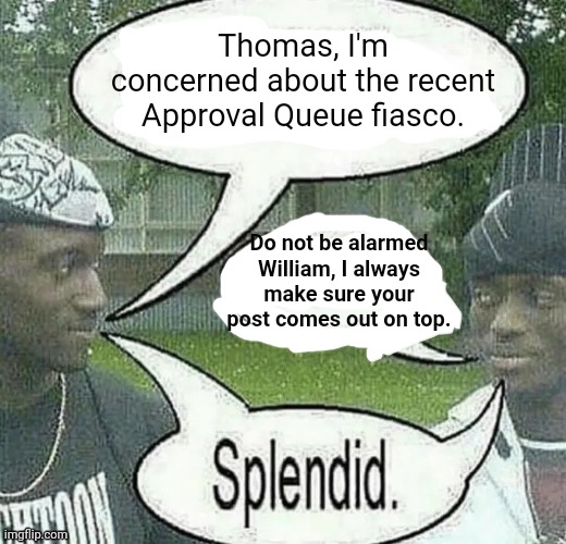 . | Thomas, I'm concerned about the recent Approval Queue fiasco. Do not be alarmed William, I always make sure your post comes out on top. | image tagged in we sell crack splendid | made w/ Imgflip meme maker