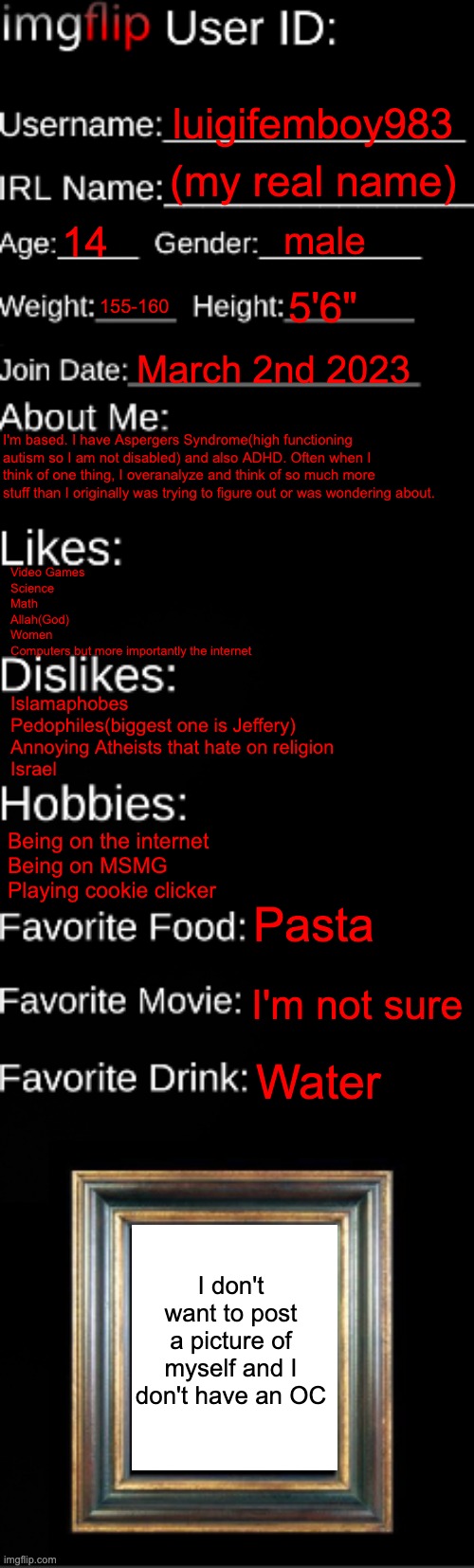 real | luigifemboy983; (my real name); 14; male; 155-160; 5'6"; March 2nd 2023; I'm based. I have Aspergers Syndrome(high functioning autism so I am not disabled) and also ADHD. Often when I think of one thing, I overanalyze and think of so much more stuff than I originally was trying to figure out or was wondering about. Video Games
Science
Math
Allah(God)
Women
Computers but more importantly the internet; Islamaphobes
Pedophiles(biggest one is Jeffery)
Annoying Atheists that hate on religion
Israel; Being on the internet
Being on MSMG
Playing cookie clicker; Pasta; I'm not sure; Water; I don't want to post a picture of myself and I don't have an OC | image tagged in imgflip id card | made w/ Imgflip meme maker