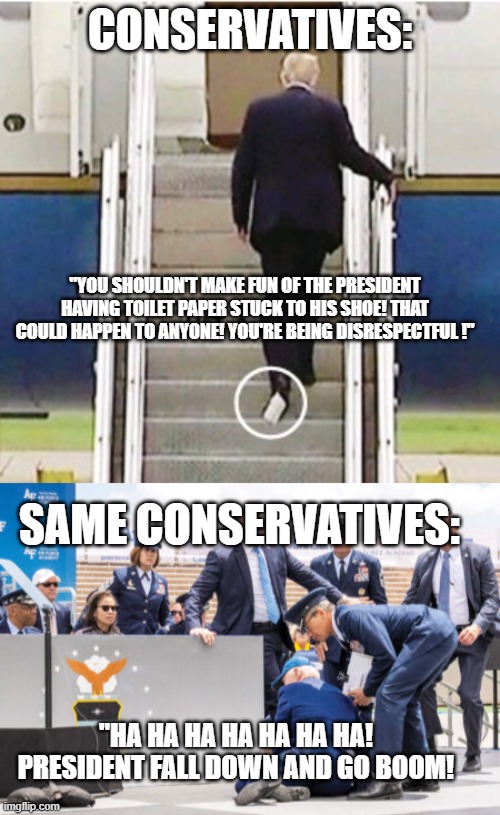 CONSERVATIVES:; "YOU SHOULDN'T MAKE FUN OF THE PRESIDENT HAVING TOILET PAPER STUCK TO HIS SHOE! THAT COULD HAPPEN TO ANYONE! YOU'RE BEING DISRESPECTFUL !"; SAME CONSERVATIVES:; "HA HA HA HA HA HA HA! PRESIDENT FALL DOWN AND GO BOOM! | image tagged in donald trump,joe biden | made w/ Imgflip meme maker