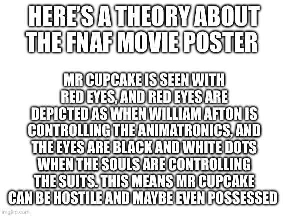 Blank White Template | HERE’S A THEORY ABOUT THE FNAF MOVIE POSTER; MR CUPCAKE IS SEEN WITH RED EYES, AND RED EYES ARE DEPICTED AS WHEN WILLIAM AFTON IS CONTROLLING THE ANIMATRONICS, AND THE EYES ARE BLACK AND WHITE DOTS WHEN THE SOULS ARE CONTROLLING THE SUITS. THIS MEANS MR CUPCAKE CAN BE HOSTILE AND MAYBE EVEN POSSESSED | image tagged in blank white template | made w/ Imgflip meme maker
