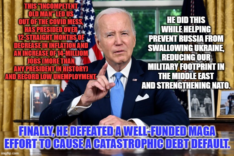 It is just "Another day at the office," for Joe. | HE DID THIS WHILE HELPING PREVENT RUSSIA FROM SWALLOWING UKRAINE, REDUCING OUR MILITARY FOOTPRINT IN THE MIDDLE EAST AND STRENGTHENING NATO. THIS "INCOMPETENT OLD MAN" LED US OUT OF THE COVID MESS, HAS PRESIDED OVER 12-STRAIGHT MONTHS OF DECREASE IN INFLATION AND AN INCREASE OF 14-MILLIOM JOBS (MORE THAN ANY PRESIDENT IN HISTORY) AND RECORD LOW UNEMPLOYMENT. FINALLY, HE DEFEATED A WELL-FUNDED MAGA EFFORT TO CAUSE A CATASTROPHIC DEBT DEFAULT. | image tagged in politics | made w/ Imgflip meme maker