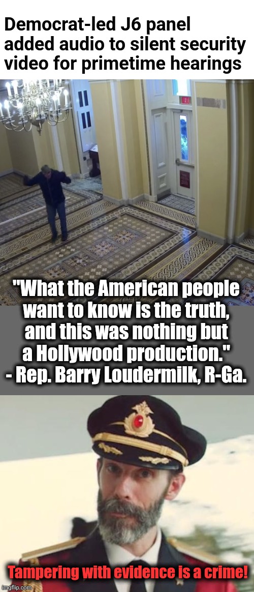 "... a Hollywood production." | Democrat-led J6 panel added audio to silent security video for primetime hearings; "What the American people
want to know is the truth,
and this was nothing but
a Hollywood production."
- Rep. Barry Loudermilk, R-Ga. Tampering with evidence is a crime! | image tagged in captain obvious,january 6,democrats,lies,tampering with evidence,security video | made w/ Imgflip meme maker