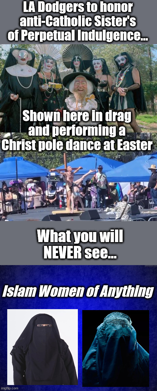 LA Dodgers to honor anti-Catholic Sister's of Perpetual Indulgence... Shown here in drag and performing a Christ pole dance at Easter; What you will NEVER see... Islam Women of Anything | image tagged in hate,discrimination,just stupid,lbgtq | made w/ Imgflip meme maker