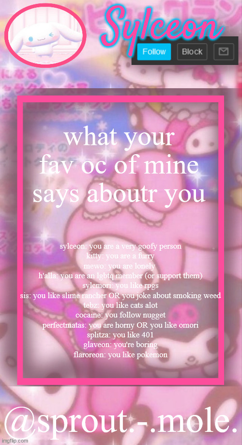 sprout.-.mole. announcement template | what your fav oc of mine says aboutr you; sylceon: you are a very goofy person
kitty: you are a furry
mewo: you are lonely 
h'alla: you are an lgbtq member (or support them)
sylcmori: you like rpgs
sis: you like slime rancher OR you joke about smoking weed
tebz: you like cats alot
cocaine: you follow nugget
perfectmatas: you are horny OR you like omori
splitza: you like 401
glaveon: you're boring
flaroreon: you like pokemon | image tagged in sprout - mole announcement template | made w/ Imgflip meme maker