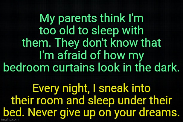 . | My parents think I'm too old to sleep with them. They don't know that I'm afraid of how my bedroom curtains look in the dark. Every night, I sneak into their room and sleep under their bed. Never give up on your dreams. | image tagged in the black | made w/ Imgflip meme maker