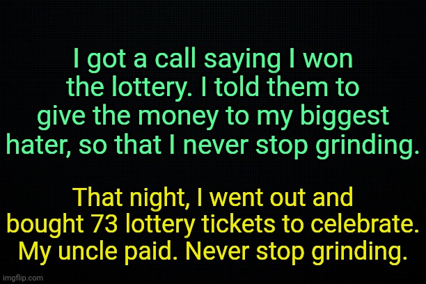 . | I got a call saying I won the lottery. I told them to give the money to my biggest hater, so that I never stop grinding. That night, I went out and bought 73 lottery tickets to celebrate. My uncle paid. Never stop grinding. | image tagged in the black | made w/ Imgflip meme maker