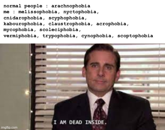 phobias | normal people : arachnophobia
me : melissophobia, nyctophobia, cnidarophobia, scyphophobia, kabourophobia, claustrophobia, acrophobia, mycophobia, scoleciphobia, vermiphobia, trypophobia, cynophobia, scoptophobia | made w/ Imgflip meme maker