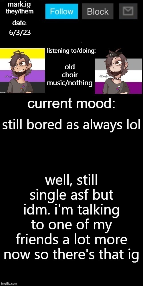 it's kinda platonic, but other than that nothing major going on | 6/3/23; old choir music/nothing; still bored as always lol; well, still single asf but idm. i'm talking to one of my friends a lot more now so there's that ig | image tagged in mark ig's normal template | made w/ Imgflip meme maker