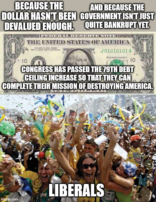 Democrats.  You cannot think all of this spending is for roads and bridges? | BECAUSE THE DOLLAR HASN'T BEEN DEVALUED ENOUGH. AND BECAUSE THE GOVERNMENT ISN'T JUST QUITE BANKRUPT YET. CONGRESS HAS PASSED THE 79TH DEBT CEILING INCREASE SO THAT THEY CAN COMPLETE THEIR MISSION OF DESTROYING AMERICA. LIBERALS | image tagged in how to screw up a nation,worthless currency,the great depression ii | made w/ Imgflip meme maker