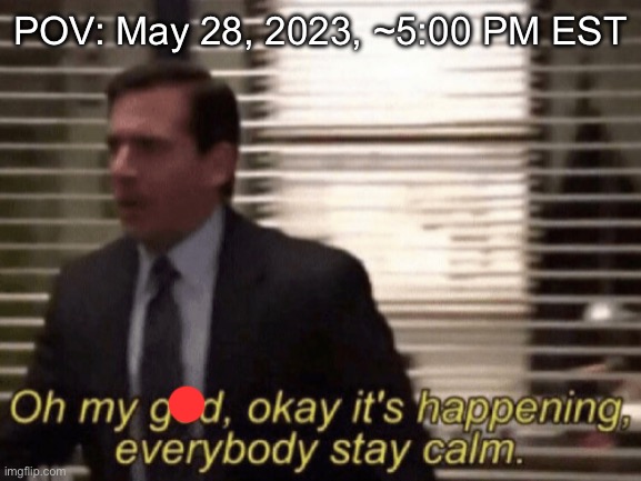 Oh my god, okeay it's happenning, everybody stay calm. | POV: May 28, 2023, ~5:00 PM EST | image tagged in oh my god okeay it's happenning everybody stay calm | made w/ Imgflip meme maker