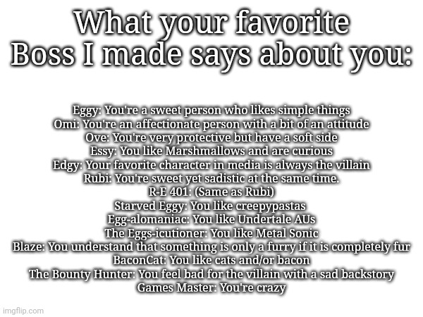 Beans | Eggy: You're a sweet person who likes simple things
Omi: You're an affectionate person with a bit of an attitude
Ove: You're very protective but have a soft side
Essy: You like Marshmallows and are curious
Edgy: Your favorite character in media is always the villain
Rubi: You're sweet yet sadistic at the same time.
R-E 401: (Same as Rubi)
Starved Eggy: You like creepypastas 
Egg-alomaniac: You like Undertale AUs
The Eggs-icutioner: You like Metal Sonic
Blaze: You understand that something is only a furry if it is completely fur
BaconCat: You like cats and/or bacon
The Bounty Hunter: You feel bad for the villain with a sad backstory
Games Master: You're crazy; What your favorite Boss I made says about you: | made w/ Imgflip meme maker