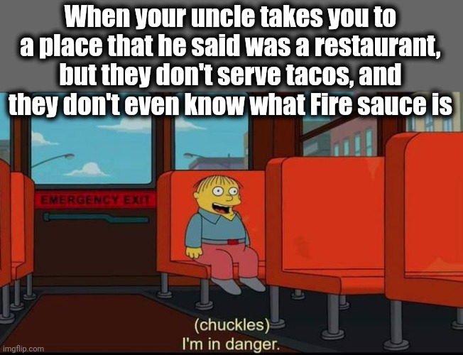 im in danger | When your uncle takes you to a place that he said was a restaurant,
but they don't serve tacos, and they don't even know what Fire sauce is | image tagged in im in danger,tacos,restaurant,taco bell,uncle | made w/ Imgflip meme maker