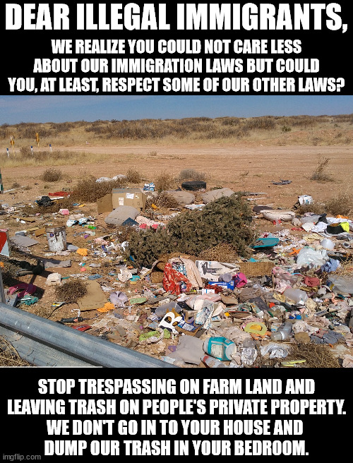 Stop leaving trash everywhere.  We already have liberals who do that, we don't need you to add to it. | DEAR ILLEGAL IMMIGRANTS, WE REALIZE YOU COULD NOT CARE LESS ABOUT OUR IMMIGRATION LAWS BUT COULD YOU, AT LEAST, RESPECT SOME OF OUR OTHER LAWS? STOP TRESPASSING ON FARM LAND AND
LEAVING TRASH ON PEOPLE'S PRIVATE PROPERTY.
WE DON'T GO IN TO YOUR HOUSE AND 
DUMP OUR TRASH IN YOUR BEDROOM. | image tagged in america is not your trash can,don't make america look like where you escaped from | made w/ Imgflip meme maker