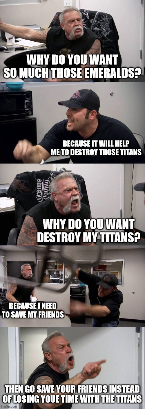 Sonic frontiers be like: | WHY DO YOU WANT SO MUCH THOSE EMERALDS? BECAUSE IT WILL HELP ME TO DESTROY THOSE TITANS; WHY DO YOU WANT DESTROY MY TITANS? BECAUSE I NEED TO SAVE MY FRIENDS; THEN GO SAVE YOUR FRIENDS INSTEAD OF LOSING YOUE TIME WITH THE TITANS | image tagged in memes,american chopper argument | made w/ Imgflip meme maker