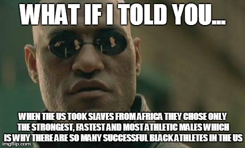 Matrix Morpheus Meme | WHAT IF I TOLD YOU... WHEN THE US TOOK SLAVES FROM AFRICA THEY CHOSE ONLY THE STRONGEST, FASTEST AND MOST ATHLETIC MALES WHICH IS WHY THERE  | image tagged in memes,matrix morpheus,AdviceAnimals | made w/ Imgflip meme maker