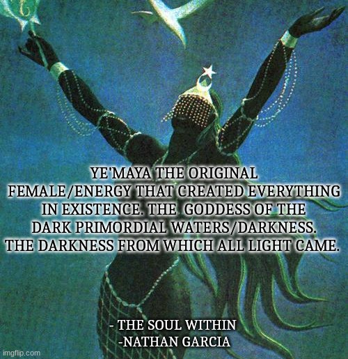 YE'MAYA THE ORIGINAL FEMALE/ENERGY THAT CREATED EVERYTHING IN EXISTENCE. THE  GODDESS OF THE DARK PRIMORDIAL WATERS/DARKNESS. THE DARKNESS FROM WHICH ALL LIGHT CAME. - THE SOUL WITHIN 
-NATHAN GARCIA | image tagged in spirituality,spirit,light | made w/ Imgflip meme maker