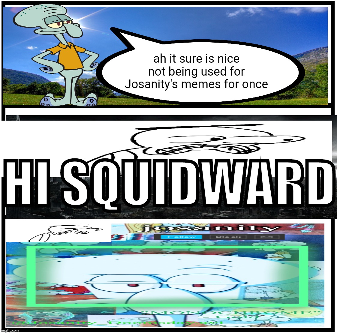 Blank Comic Panel 1x3 | ah it sure is nice not being used for Josanity's memes for once HI SQUIDWARD | image tagged in blank comic panel 1x3 | made w/ Imgflip meme maker