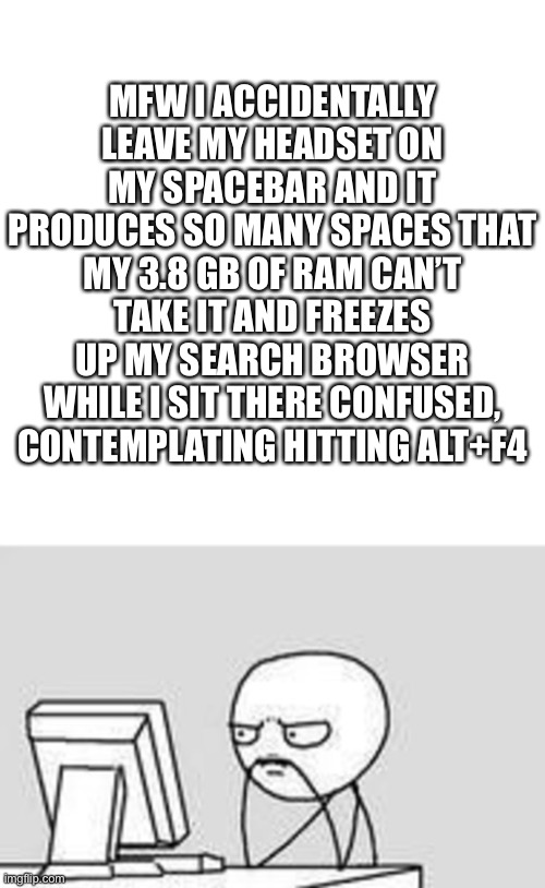 I need a new pc. | MFW I ACCIDENTALLY LEAVE MY HEADSET ON MY SPACEBAR AND IT PRODUCES SO MANY SPACES THAT MY 3.8 GB OF RAM CAN’T TAKE IT AND FREEZES UP MY SEARCH BROWSER WHILE I SIT THERE CONFUSED, CONTEMPLATING HITTING ALT+F4 | image tagged in memes,blank transparent square | made w/ Imgflip meme maker
