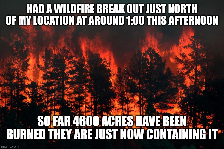 A little close for comfort for a wildfire | HAD A WILDFIRE BREAK OUT JUST NORTH OF MY LOCATION AT AROUND 1:00 THIS AFTERNOON; SO FAR 4600 ACRES HAVE BEEN BURNED THEY ARE JUST NOW CONTAINING IT | image tagged in wildfire | made w/ Imgflip meme maker