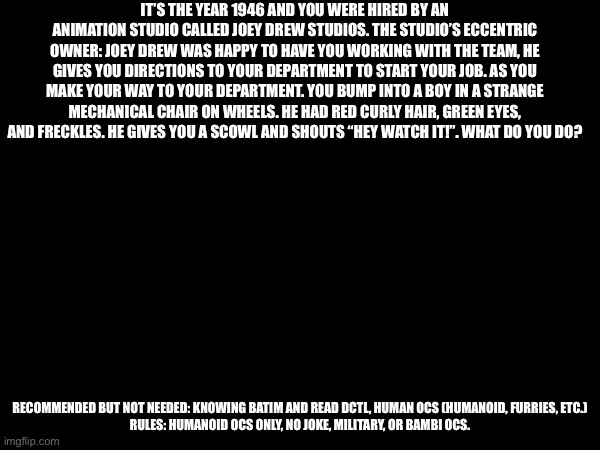 DCTL but if my OC was part of it :P | IT’S THE YEAR 1946 AND YOU WERE HIRED BY AN ANIMATION STUDIO CALLED JOEY DREW STUDIOS. THE STUDIO’S ECCENTRIC OWNER: JOEY DREW WAS HAPPY TO HAVE YOU WORKING WITH THE TEAM, HE GIVES YOU DIRECTIONS TO YOUR DEPARTMENT TO START YOUR JOB. AS YOU MAKE YOUR WAY TO YOUR DEPARTMENT. YOU BUMP INTO A BOY IN A STRANGE MECHANICAL CHAIR ON WHEELS. HE HAD RED CURLY HAIR, GREEN EYES, AND FRECKLES. HE GIVES YOU A SCOWL AND SHOUTS “HEY WATCH IT!”. WHAT DO YOU DO? RECOMMENDED BUT NOT NEEDED: KNOWING BATIM AND READ DCTL, HUMAN OCS (HUMANOID, FURRIES, ETC.)

RULES: HUMANOID OCS ONLY, NO JOKE, MILITARY, OR BAMBI OCS. | made w/ Imgflip meme maker