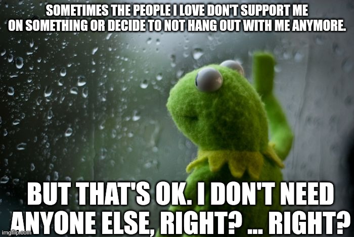 Comment your struggles if you feel like this sometimes | SOMETIMES THE PEOPLE I LOVE DON'T SUPPORT ME ON SOMETHING OR DECIDE TO NOT HANG OUT WITH ME ANYMORE. BUT THAT'S OK. I DON'T NEED ANYONE ELSE, RIGHT? ... RIGHT? | image tagged in kermit window,sad,depressing meme week | made w/ Imgflip meme maker