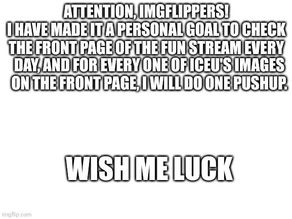 how to get buff 101 | ATTENTION, IMGFLIPPERS!
I HAVE MADE IT A PERSONAL GOAL TO CHECK
THE FRONT PAGE OF THE FUN STREAM EVERY; DAY, AND FOR EVERY ONE OF ICEU'S IMAGES ON THE FRONT PAGE, I WILL DO ONE PUSHUP. WISH ME LUCK | image tagged in blank white template,iceu,i do one push-up,big stronk | made w/ Imgflip meme maker
